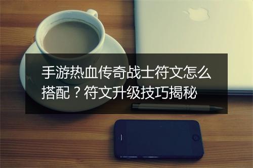 手游热血传奇战士符文怎么搭配？符文升级技巧揭秘