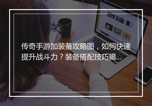 传奇手游加装备攻略图，如何快速提升战斗力？装备搭配技巧揭秘