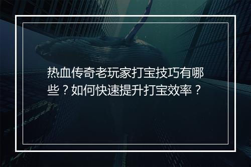 热血传奇老玩家打宝技巧有哪些？如何快速提升打宝效率？