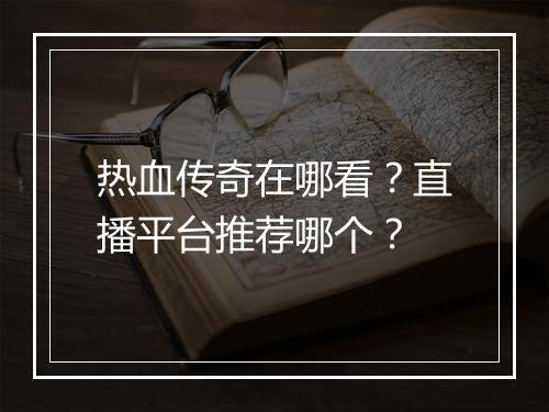 热血传奇在哪看？直播平台推荐哪个？