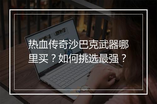 热血传奇沙巴克武器哪里买？如何挑选最强？