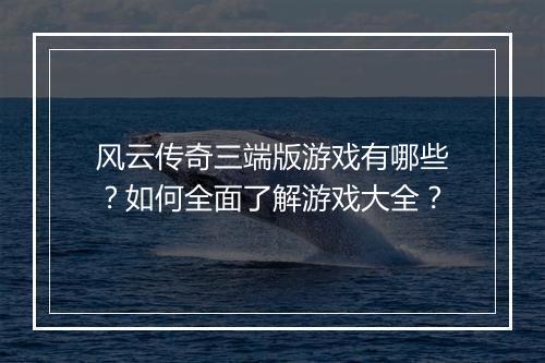 风云传奇三端版游戏有哪些？如何全面了解游戏大全？