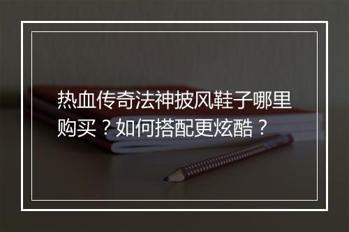 热血传奇法神披风鞋子哪里购买？如何搭配更炫酷？