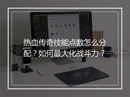 热血传奇技能点数怎么分配？如何最大化战斗力？