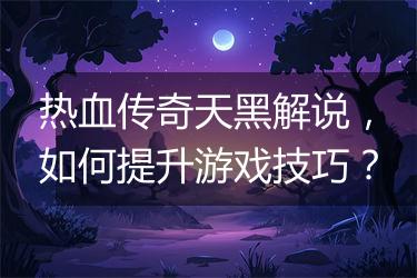 热血传奇天黑解说，如何提升游戏技巧？