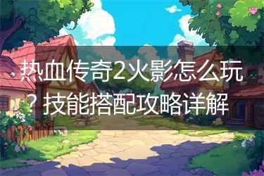 热血传奇2火影怎么玩？技能搭配攻略详解