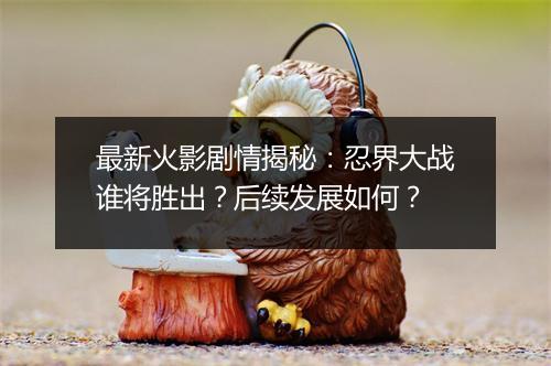 最新火影剧情揭秘：忍界大战谁将胜出？后续发展如何？