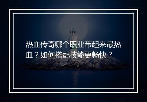 热血传奇哪个职业带起来最热血？如何搭配技能更畅快？