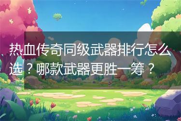 热血传奇同级武器排行怎么选？哪款武器更胜一筹？