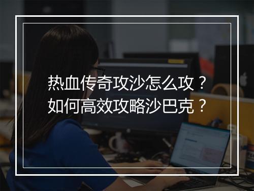 热血传奇攻沙怎么攻？如何高效攻略沙巴克？