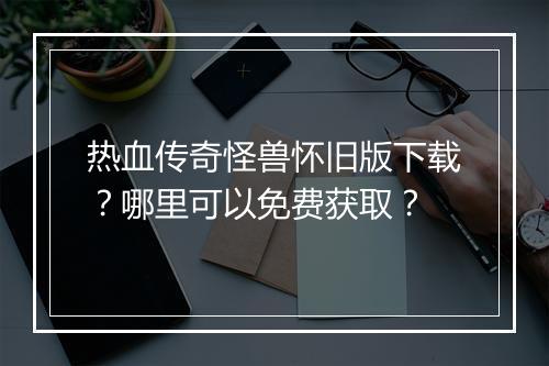 热血传奇怪兽怀旧版下载？哪里可以免费获取？