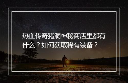 热血传奇猪洞神秘商店里都有什么？如何获取稀有装备？