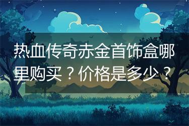 热血传奇赤金首饰盒哪里购买？价格是多少？