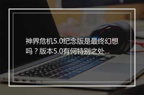 神界危机5.0纪念版是最终幻想吗？版本5.0有何特别之处？