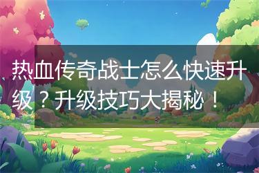 热血传奇战士怎么快速升级？升级技巧大揭秘！