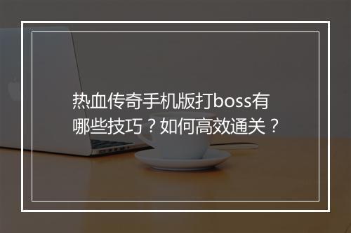 热血传奇手机版打boss有哪些技巧？如何高效通关？