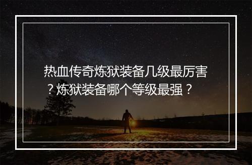 热血传奇炼狱装备几级最厉害？炼狱装备哪个等级最强？
