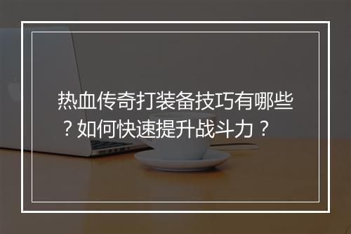 热血传奇打装备技巧有哪些？如何快速提升战斗力？