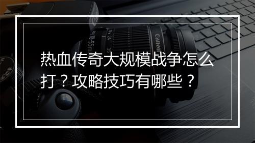 热血传奇大规模战争怎么打？攻略技巧有哪些？