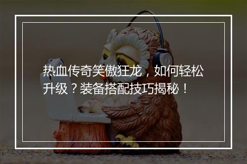 热血传奇笑傲狂龙，如何轻松升级？装备搭配技巧揭秘！