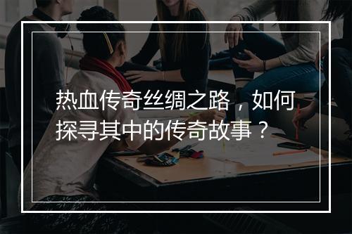 热血传奇丝绸之路，如何探寻其中的传奇故事？