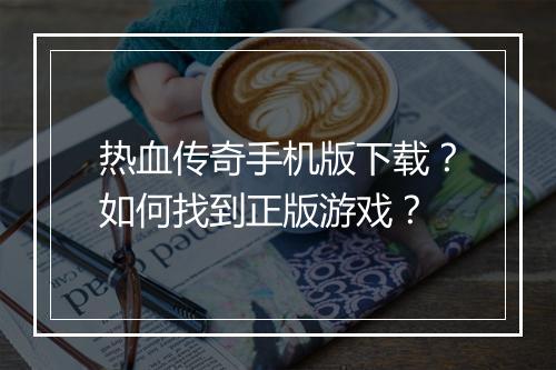 热血传奇手机版下载？如何找到正版游戏？