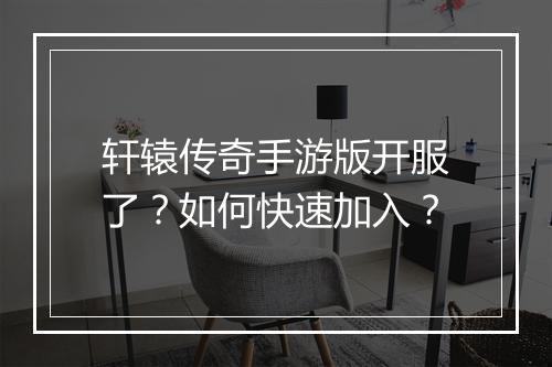 轩辕传奇手游版开服了？如何快速加入？