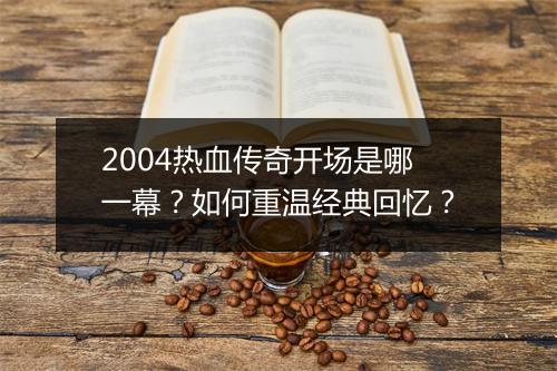 2004热血传奇开场是哪一幕？如何重温经典回忆？