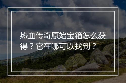 热血传奇原始宝箱怎么获得？它在哪可以找到？