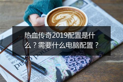 热血传奇2019配置是什么？需要什么电脑配置？