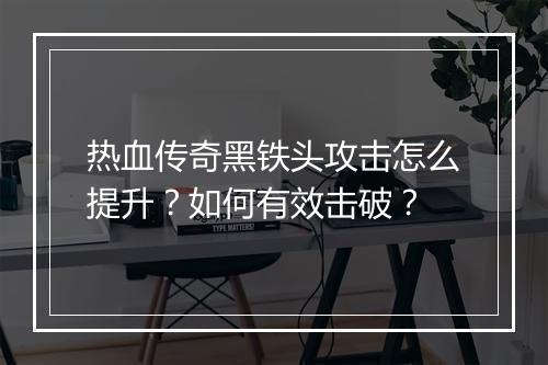 热血传奇黑铁头攻击怎么提升？如何有效击破？