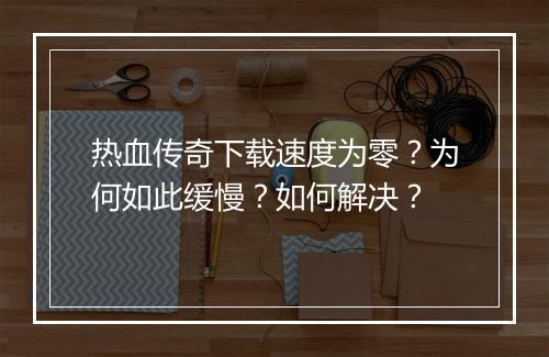 热血传奇下载速度为零？为何如此缓慢？如何解决？
