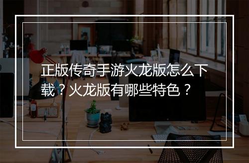 正版传奇手游火龙版怎么下载？火龙版有哪些特色？