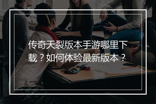 传奇天裂版本手游哪里下载？如何体验最新版本？