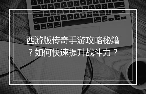西游版传奇手游攻略秘籍？如何快速提升战斗力？