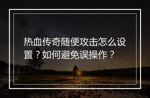 热血传奇随便攻击怎么设置？如何避免误操作？