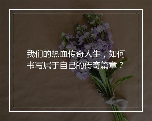 我们的热血传奇人生，如何书写属于自己的传奇篇章？