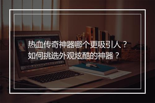 热血传奇神器哪个更吸引人？如何挑选外观炫酷的神器？