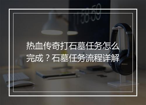 热血传奇打石墓任务怎么完成？石墓任务流程详解