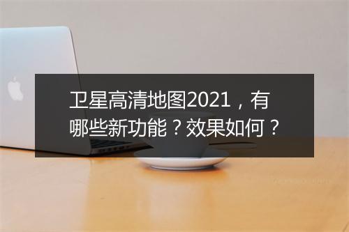 卫星高清地图2021，有哪些新功能？效果如何？