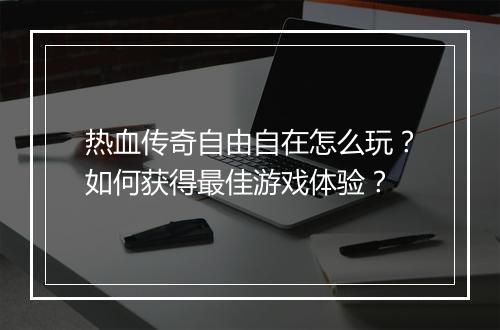 热血传奇自由自在怎么玩？如何获得最佳游戏体验？