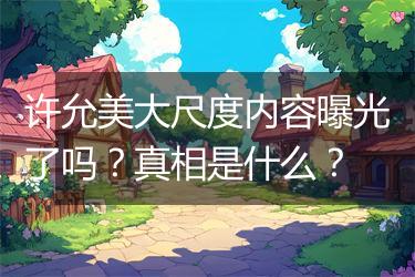 许允美大尺度内容曝光了吗？真相是什么？