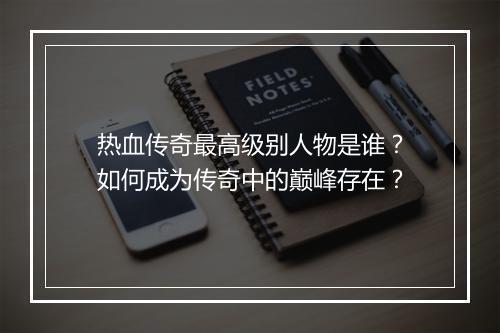 热血传奇最高级别人物是谁？如何成为传奇中的巅峰存在？