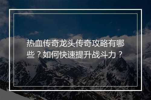 热血传奇龙头传奇攻略有哪些？如何快速提升战斗力？