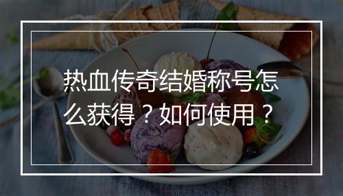 热血传奇结婚称号怎么获得？如何使用？