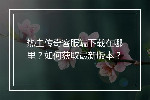 热血传奇客服端下载在哪里？如何获取最新版本？