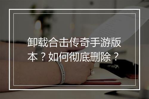 卸载合击传奇手游版本？如何彻底删除？