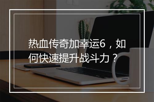 热血传奇加幸运6，如何快速提升战斗力？