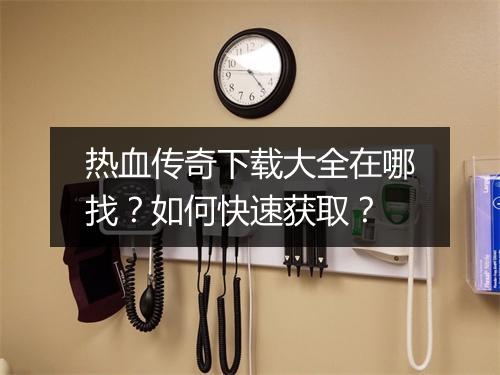 热血传奇下载大全在哪找？如何快速获取？