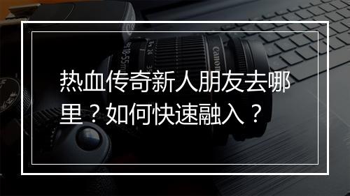 热血传奇新人朋友去哪里？如何快速融入？